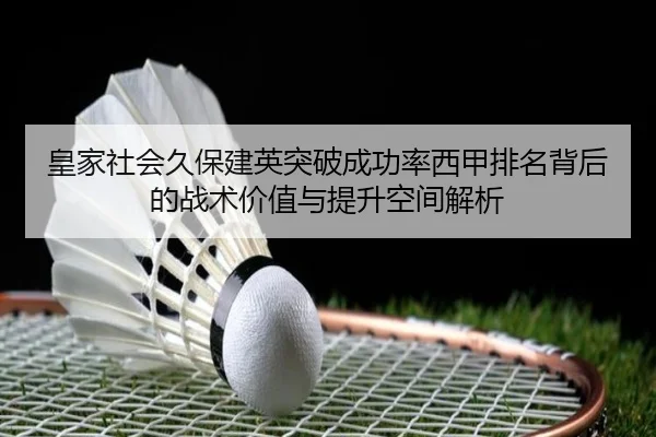 皇家社会久保建英突破成功率西甲排名背后的战术价值与提升空间解析