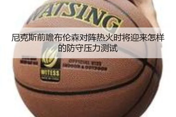 尼克斯前瞻布伦森对阵热火时将迎来怎样的防守压力测试