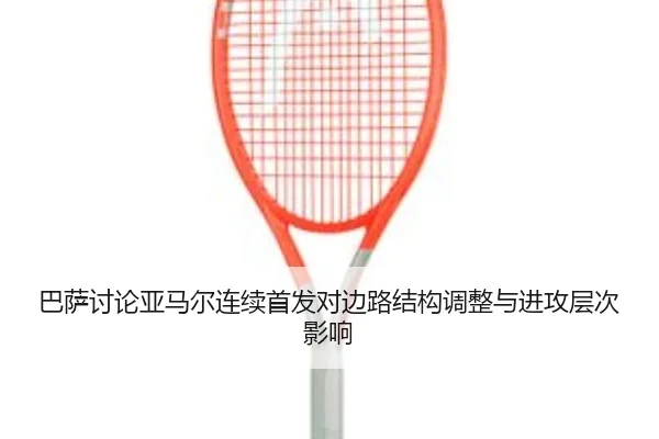 巴萨讨论亚马尔连续首发对边路结构调整与进攻层次影响