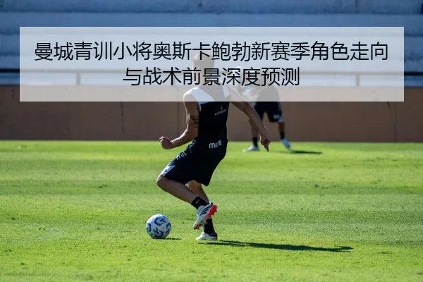 曼城青训小将奥斯卡鲍勃新赛季角色走向与战术前景深度预测