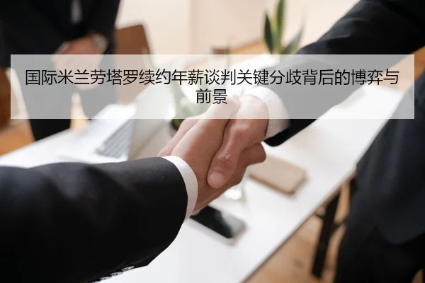 国际米兰劳塔罗续约年薪谈判关键分歧背后的博弈与前景