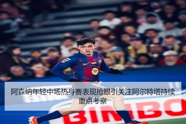 阿森纳年轻中场热身赛表现抢眼引关注阿尔特塔持续重点考察