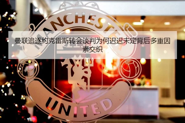 曼联追逐约克雷斯转会谈判为何迟迟未定背后多重因素交织