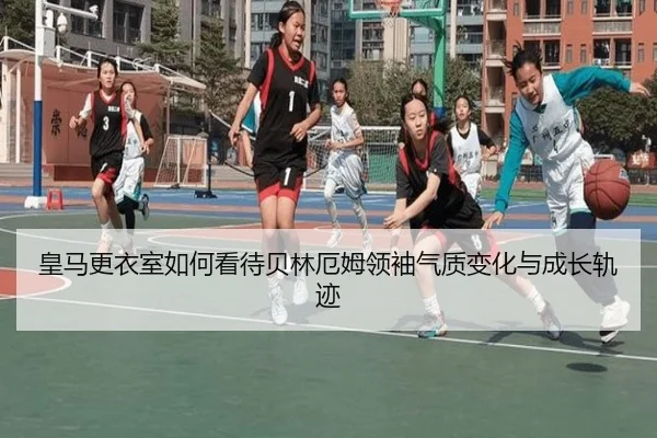 皇马更衣室如何看待贝林厄姆领袖气质变化与成长轨迹