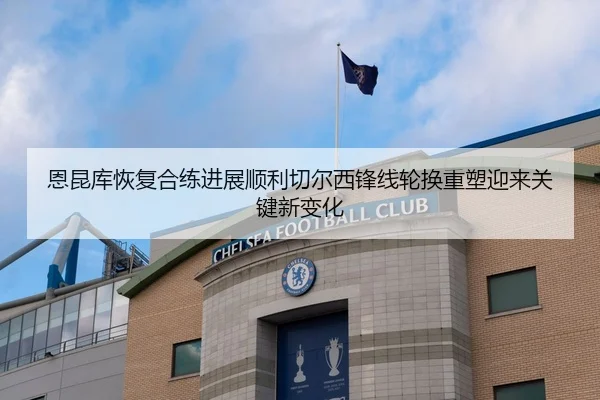 恩昆库恢复合练进展顺利切尔西锋线轮换重塑迎来关键新变化