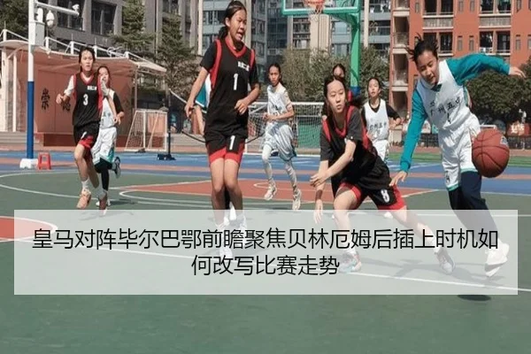 皇马对阵毕尔巴鄂前瞻聚焦贝林厄姆后插上时机如何改写比赛走势