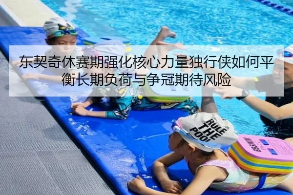 东契奇休赛期强化核心力量独行侠如何平衡长期负荷与争冠期待风险